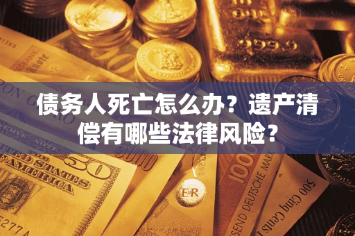 武汉债务人死亡怎么办？遗产清偿有哪些法律风险？