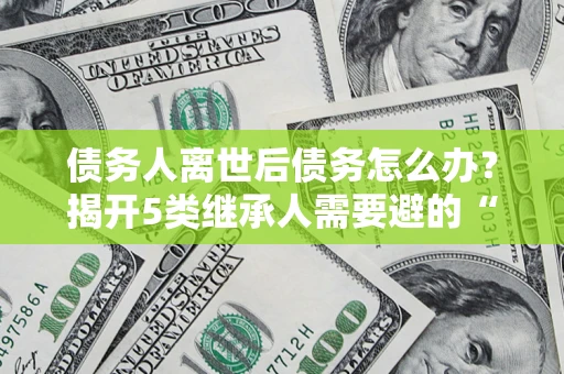 武汉债务人离世后债务怎么办？揭开5类继承人需要避的“坑”