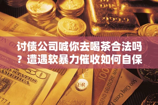 武汉讨债公司喊你去喝茶合法吗？遭遇软暴力催收如何自保？