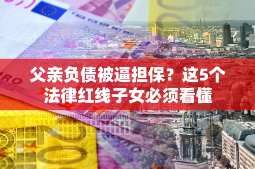 武汉父亲负债被逼担保？这5个法律红线子女必须看懂