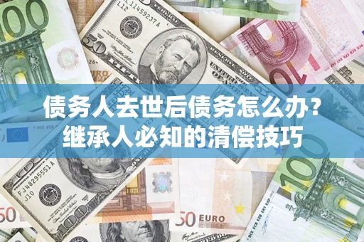 武汉债务人去世后债务怎么办？继承人必知的清偿技巧