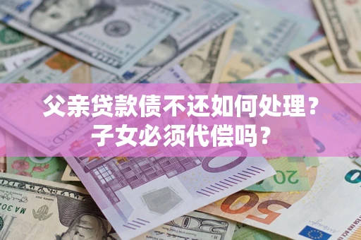 武汉父亲贷款债不还如何处理？子女必须代偿吗？